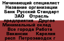 Начинающий специалист › Название организации ­ Банк Русский Стандарт, ЗАО › Отрасль предприятия ­ Другое › Минимальный оклад ­ 1 - Все города Работа » Вакансии   . Карелия респ.,Петрозаводск г.